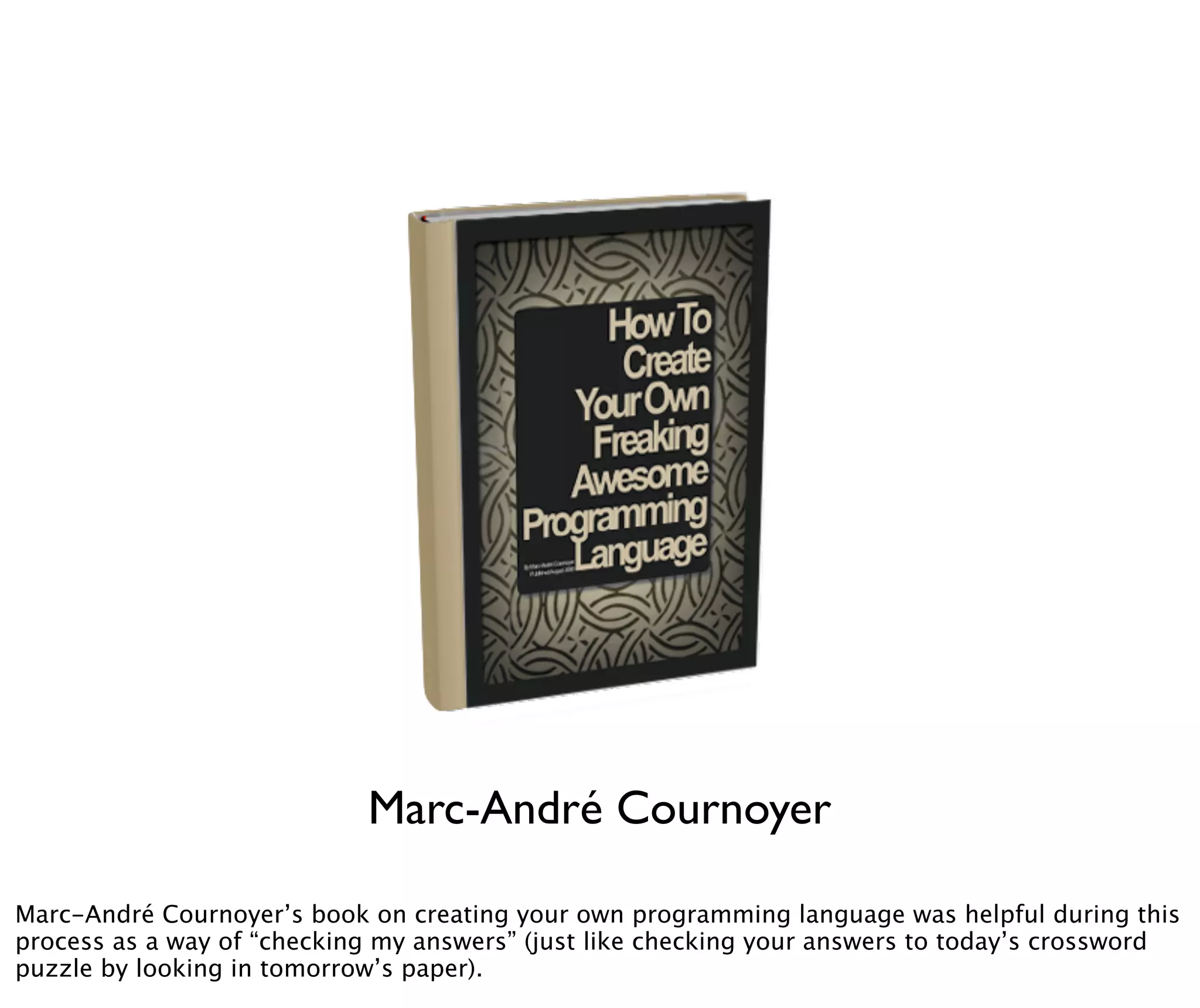 Marc-André Cournoyer

Marc-André Cournoyer’s book on creating your own programming language was helpful during this
process as a way of “checking my answers” (just like checking your answers to today’s crossword
puzzle by looking in tomorrow’s paper).
 