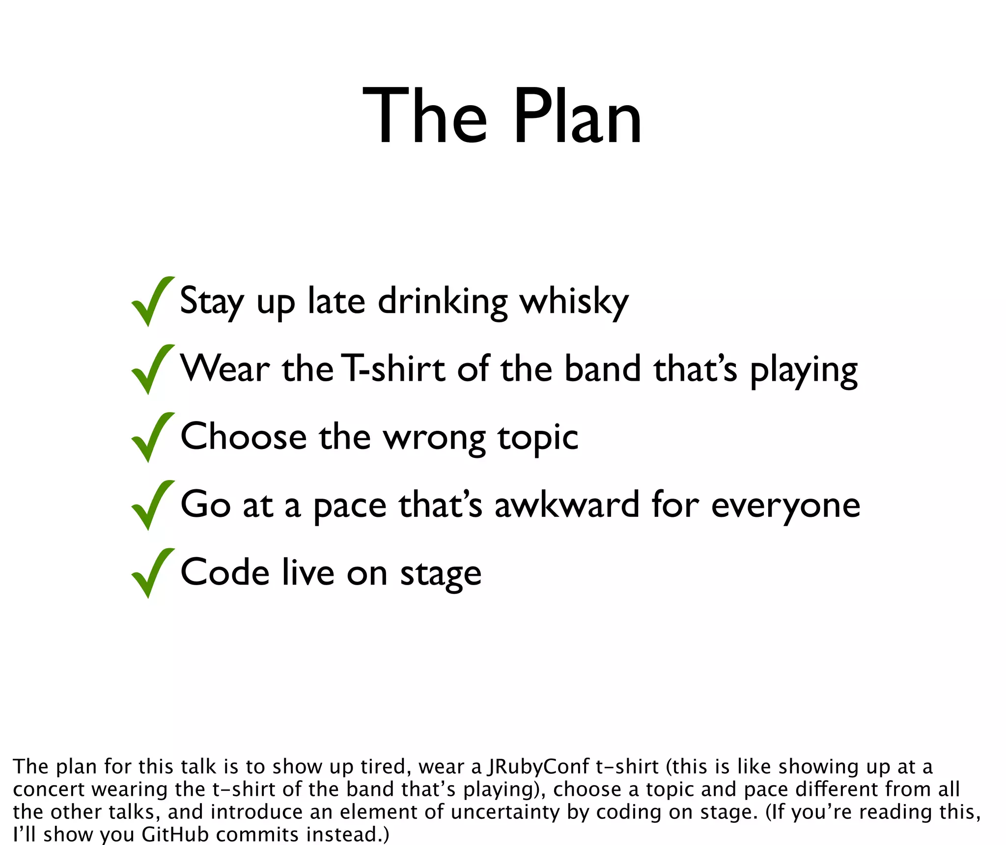 The Plan

           ✓Stay up late drinking whisky
           ✓Wear the T-shirt of the band that’s playing
           ✓Choose the wrong topic
           ✓Go at a pace that’s awkward for everyone
           ✓Code live on stage

The plan for this talk is to show up tired, wear a JRubyConf t-shirt (this is like showing up at a
concert wearing the t-shirt of the band that’s playing), choose a topic and pace different from all
the other talks, and introduce an element of uncertainty by coding on stage. (If you’re reading this,
I’ll show you GitHub commits instead.)
 