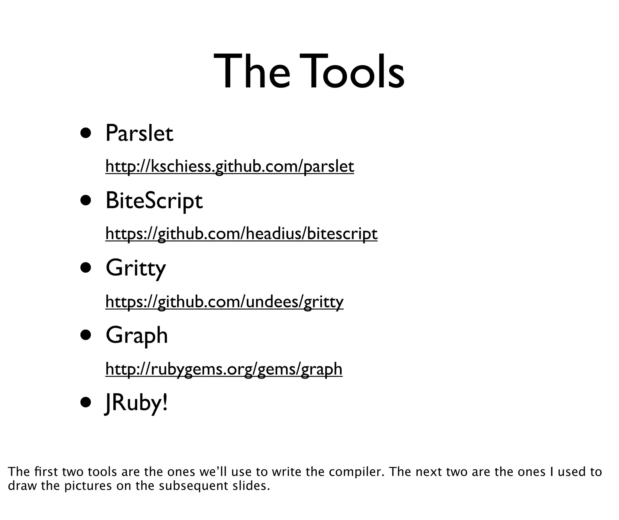 The Tools
           • Parslet
                http://kschiess.github.com/parslet

           • BiteScript
                https://github.com/headius/bitescript

           • Gritty
                https://github.com/undees/gritty

           • Graph
                http://rubygems.org/gems/graph

           • JRuby!
The ﬁrst two tools are the ones we’ll use to write the compiler. The next two are the ones I used to
draw the pictures on the subsequent slides.
 