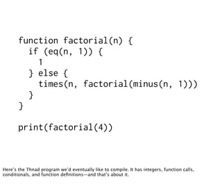 function factorial(n) {
         if (eq(n, 1)) {
           1
         } else {
           times(n, factorial(minus(n, 1)))
         }
       }

       print(factorial(4))



Here’s the Thnad program we’d eventually like to compile. It has integers, function calls,
conditionals, and function deﬁnitions—and that’s about it.
 
