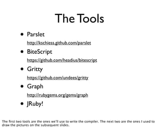 The Tools
           • Parslet
                http://kschiess.github.com/parslet

           • BiteScript
                https://github.com/headius/bitescript

           • Gritty
                https://github.com/undees/gritty

           • Graph
                http://rubygems.org/gems/graph

           • JRuby!
The ﬁrst two tools are the ones we’ll use to write the compiler. The next two are the ones I used to
draw the pictures on the subsequent slides.
 