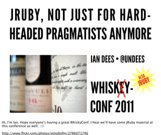 JRUBY, NOT JUST FOR HARD-
    HEADED PRAGMATISTS ANYMORE
                                                        IAN DEES • @UNDEES


                                                        WHISKEY-
                                                        CONF 2011
                                                                               ✹       ALSO
                                                                                       JR UBY




Hi, I’m Ian. Hope everyone’s having a great WhiskyConf. I hear we’ll have some JRuby material at
this conference as well. ;-)

http://www.ﬂickr.com/photos/etnoboﬁn/3786071796
 