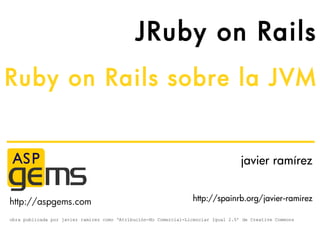 JRuby on Rails
Ruby on Rails sobre la JVM


                                                                                    javier ramírez


http://aspgems.com                                                http://spainrb.org/javier-ramirez

obra publicada por javier ramirez como ‘Atribución-No Comercial-Licenciar Igual 2.5’ de Creative Commons
 