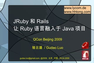 www.lycom.de
                                            www.hhtong.com

JRuby 和 Rails
让 Ruby 语言融入于 Java 项目
             QCon Beijing 2009

            骆古道 / Gudao Luo

 gudao.luo@gmail.com, @2009, 北京 , 中国 , 08.04.2009
 