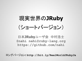 現実世界のJRuby
      （ショートバージョン）
       日本JRubyユーザ会 中村浩士
      @nahi nahi@ruby-lang.org
      https://github.com/nahi

ロングバージョン: http://bit.ly/RealWorldJRubyJa
 
