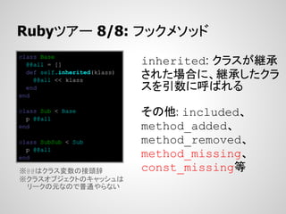 Rubyツアー 8/8: フックメソッド
class Base
  @@all = []                  inherited: クラスが継承
  def self.inherited(klass)
    @@all << klass
                              された場合に、継承したクラ
  end                         スを引数に呼ばれる
end

class Sub < Base
  p @@all
                              その他: included、
end                           method_added、
class SubSub < Sub            method_removed、
  p @@all
end                           method_missing、
※@@はクラス変数の接頭辞                 const_missing等
※クラスオブジェクトのキャッシュは
 リークの元なので普通やらない
 