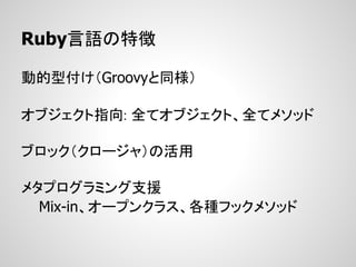 Ruby言語の特徴

動的型付け（Groovyと同様）

オブジェクト指向: 全てオブジェクト、全てメソッド

ブロック（クロージャ）の活用

メタプログラミング支援
  Mix-in、オープンクラス、各種フックメソッド
 