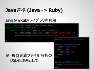 Java連携 (Java -> Ruby)

JavaからRubyライブラリを利用
import org.jruby.embed.ScriptingContainer;
public class HelloWorld {
    public static void main(String[] args) {
        ScriptingContainer ruby = new ScriptingContainer();
        ruby.runScriptlet("puts "hello,world!"");
    }
                                           source 'http://localhost/'
}
                                          group :development do
                                            host 'localhost'
                                            port 12345
                                            reloadable true

例: 独自定義ファイル解析の                              debug true
                                          end

  DSL処理系として                               group :production do
                                            host 'www.example.com'
                                          end
 