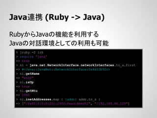 Java連携 (Ruby -> Java)

RubyからJavaの機能を利用する
Javaの対話環境としての利用も可能
 % jruby -S irb
 > require 'java'
 => true
 > ni = java.net.NetworkInterface.networkInterfaces.to_a.first
 => #<Java::JavaNet::NetworkInterface:0x4d33b92c>
 > ni.getName
 => "eth0"
 > ni.isUp
 => true
 > ni.getMtu
 => 1500
 > ni.inetAddresses.map { |addr| addr.to_s }
 => ["/fe80:0:0:0:20c:29ff:fead:4bed%2", "/192.168.96.129"]
 