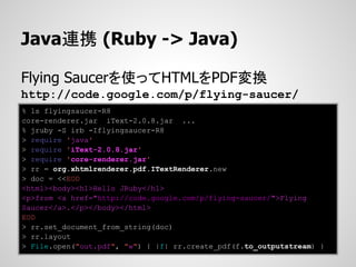 Java連携 (Ruby -> Java)

Flying Saucerを使ってHTMLをPDF変換
http://code.google.com/p/flying-saucer/
% ls flyingsaucer-R8
core-renderer.jar iText-2.0.8.jar ...
% jruby -S irb -Iflyingsaucer-R8
> require 'java'
> require 'iText-2.0.8.jar'
> require 'core-renderer.jar'
> rr = org.xhtmlrenderer.pdf.ITextRenderer.new
> doc = <<EOD
<html><body><h1>Hello JRuby</h1>
<p>from <a href="http://code.google.com/p/flying-saucer/">Flying
Saucer</a>.</p></body></html>
EOD
> rr.set_document_from_string(doc)
> rr.layout
> File.open("out.pdf", "w") { |f| rr.create_pdf(f.to_outputstream) }
 