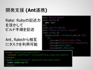 開発支援 (Ant連携)
                                 desc "Build JRuby"
Rake: Rubyの記述力                   task :build do
                                   ant "jar"
を活かして                            end
                                 task :jar => :build
ビルド手順を記述                         desc "Clean all built output"
                                 task :clean do
                                   delete_files = FileList.new do |fl|
                                     fl.
Ant、Rakeから相互                           include("#{BUILD_DIR}/**").
                                       exclude("#{BUILD_DIR}/rubyspec").
にタスクを利用可能                              include(DIST_DIR).
                                       include(API_DOCS_DIR)
                                   end
<target name=”load-rake-task”>     ...
  <taskdef name=”rake” classname=”org.jruby.ant.Rake”/>
</target>
<target name=”default” depends=”load-rake-task”>
  <rake task=”jar”/>
</target>
 