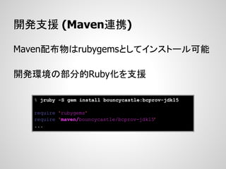 開発支援 (Maven連携)

Maven配布物はrubygemsとしてインストール可能

開発環境の部分的Ruby化を支援

  % jruby -S gem install bouncycastle:bcprov-jdk15

  require 'rubygems'
  require 'maven/bouncycastle/bcprov-jdk15'
  ...
 