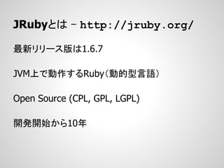 JRubyとは - http://jruby.org/

最新リリース版は1.6.7

JVM上で動作するRuby（動的型言語）

Open Source (CPL, GPL, LGPL)

開発開始から10年
 