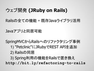 ウェブ開発 (JRuby on Rails)

Railsの全ての機能 + 既存Javaライブラリ活用

Javaアプリと同居可能

SpringMVCからRailsへのリファクタリング事例
  1) "Petclinic"にJRubyでREST APIを追加
  2) Railsの同居
  3) Spring利用の機能をRailsで置き換え
http://bit.ly/refactoring-to-rails
 