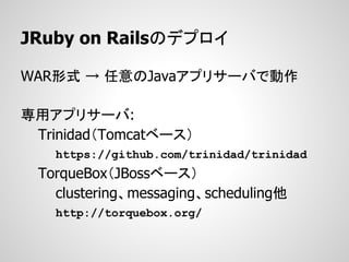 JRuby on Railsのデプロイ

WAR形式 → 任意のJavaアプリサーバで動作

専用アプリサーバ:
 Trinidad（Tomcatベース）
    https://github.com/trinidad/trinidad
  TorqueBox（JBossベース）
    clustering、messaging、scheduling他
    http://torquebox.org/
 
