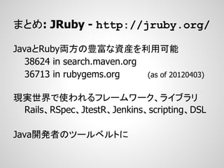 まとめ: JRuby - http://jruby.org/

JavaとRuby両方の豊富な資産を利用可能
   38624 in search.maven.org
   36713 in rubygems.org     (as of 20120403)


現実世界で使われるフレームワーク、ライブラリ
 Rails、RSpec、JtestR、Jenkins、scripting、DSL

Java開発者のツールベルトに
 