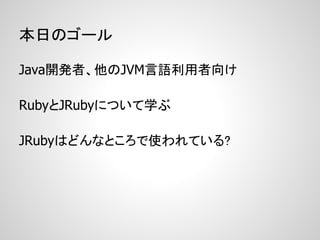 本日のゴール

Java開発者、他のJVM言語利用者向け

RubyとJRubyについて学ぶ

JRubyはどんなところで使われている?
 