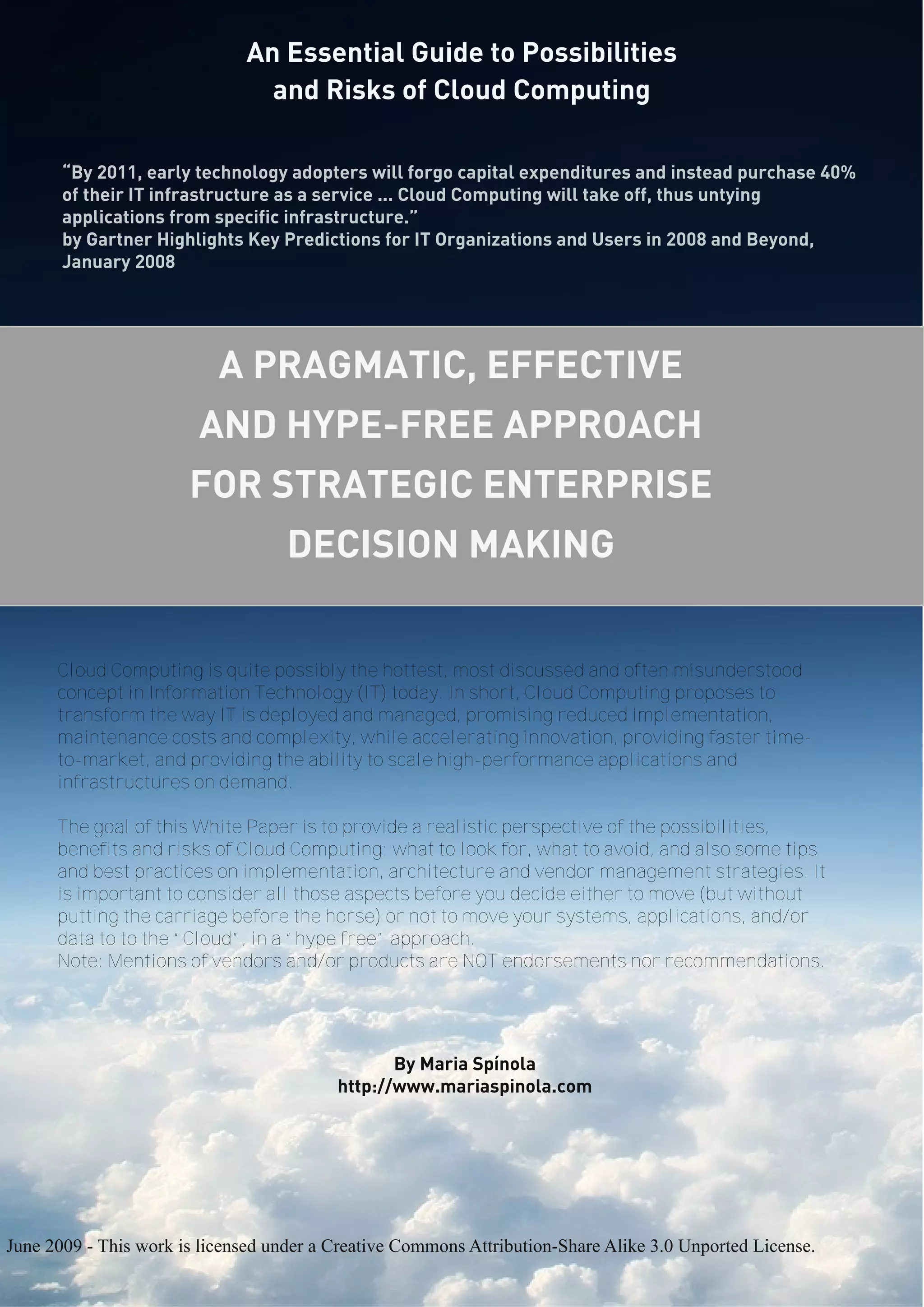 An Essential Guide to Possibilities
and Risks of Cloud Computing
An Essential Guide to Possibilities
and Risks of Cloud Computing
A PRAGMATIC, EFFECTIVE
AND HYPE-FREE APPROACH
FOR STRATEGIC ENTERPRISE
DECISION MAKING
By Maria Spínola
http://www.mariaspinola.com
June 2009 - This work is licensed under a Creative Commons Attribution-Share Alike 3.0 Unported License.
Cloud Computing is quite possibly the hottest, most discussed and often misunderstood
concept in Information Technology (IT) today. In short, Cloud Computing proposes to
transform the way IT is deployed and managed, promising reduced implementation,
maintenance costs and complexity, while accelerating innovation, providing faster time-
to-market, and providing the ability to scale high-performance applications and
infrastructures on demand.
The goal of this White Paper is to provide a realistic perspective of the possibilities,
benefits and risks of Cloud Computing; what to look for, what to avoid, and also some tips
and best practices on implementation, architecture and vendor management strategies. It
is important to consider all those aspects before you decide either to move (but without
putting the carriage before the horse) or not to move your systems, applications, and/or
data to to the “Cloud”, in a “hype free” approach.
Note: Mentions of vendors and/or products are NOT endorsements nor recommendations.
“By 2011, early technology adopters will forgo capital expenditures and instead purchase 40%
of their IT infrastructure as a service ... Cloud Computing will take off, thus untying
applications from specific infrastructure.”
by Gartner Highlights Key Predictions for IT Organizations and Users in 2008 and Beyond,
January 2008
 
