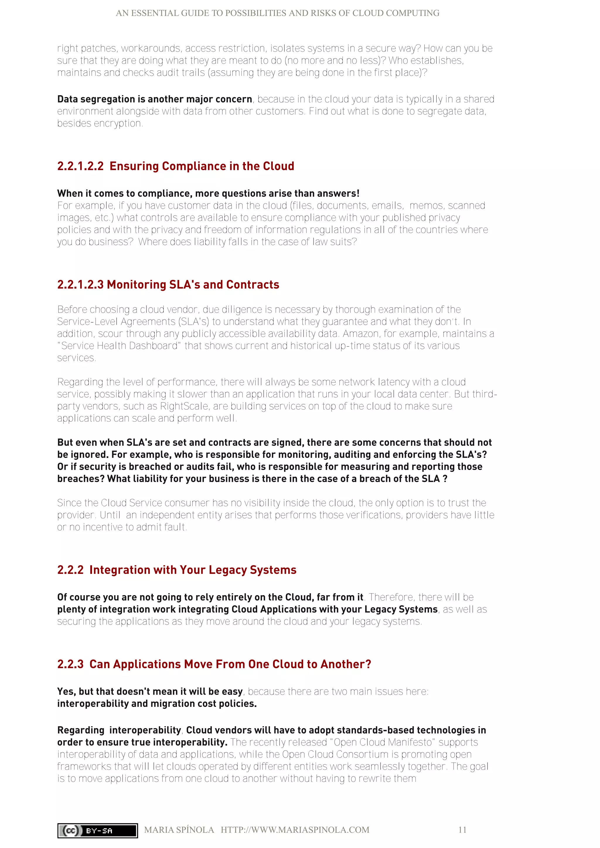 AN ESSENTIAL GUIDE TO POSSIBILITIES AND RISKS OF CLOUD COMPUTING
MARIA SPÍNOLA HTTP://WWW.MARIASPINOLA.COM 11
right patches, workarounds, access restriction, isolates systems in a secure way? How can you be
sure that they are doing what they are meant to do (no more and no less)? Who establishes,
maintains and checks audit trails (assuming they are being done in the first place)?
Data segregation is another major concern, because in the cloud your data is typically in a shared
environment alongside with data from other customers. Find out what is done to segregate data,
besides encryption.
2.2.1.2.2 Ensuring Compliance in the Cloud
When it comes to compliance, more questions arise than answers!
For example, if you have customer data in the cloud (files, documents, emails, memos, scanned
images, etc.) what controls are available to ensure compliance with your published privacy
policies and with the privacy and freedom of information regulations in all of the countries where
you do business? Where does liability falls in the case of law suits?
2.2.1.2.3 Monitoring SLA's and Contracts
Before choosing a cloud vendor, due diligence is necessary by thorough examination of the
Service-Level Agreements (SLA's) to understand what they guarantee and what they don’t. In
addition, scour through any publicly accessible availability data. Amazon, for example, maintains a
"Service Health Dashboard" that shows current and historical up-time status of its various
services.
Regarding the level of performance, there will always be some network latency with a cloud
service, possibly making it slower than an application that runs in your local data center. But third-
party vendors, such as RightScale, are building services on top of the cloud to make sure
applications can scale and perform well.
But even when SLA's are set and contracts are signed, there are some concerns that should not
be ignored. For example, who is responsible for monitoring, auditing and enforcing the SLA's?
Or if security is breached or audits fail, who is responsible for measuring and reporting those
breaches? What liability for your business is there in the case of a breach of the SLA ?
Since the Cloud Service consumer has no visibility inside the cloud, the only option is to trust the
provider. Until an independent entity arises that performs those verifications, providers have little
or no incentive to admit fault.
2.2.2 Integration with Your Legacy Systems
Of course you are not going to rely entirely on the Cloud, far from it. Therefore, there will be
plenty of integration work integrating Cloud Applications with your Legacy Systems, as well as
securing the applications as they move around the cloud and your legacy systems.
2.2.3 Can Applications Move From One Cloud to Another?
Yes, but that doesn't mean it will be easy, because there are two main issues here:
interoperability and migration cost policies.
Regarding interoperability, Cloud vendors will have to adopt standards-based technologies in
order to ensure true interoperability. The recently released "Open Cloud Manifesto" supports
interoperability of data and applications, while the Open Cloud Consortium is promoting open
frameworks that will let clouds operated by different entities work seamlessly together. The goal
is to move applications from one cloud to another without having to rewrite them
 
