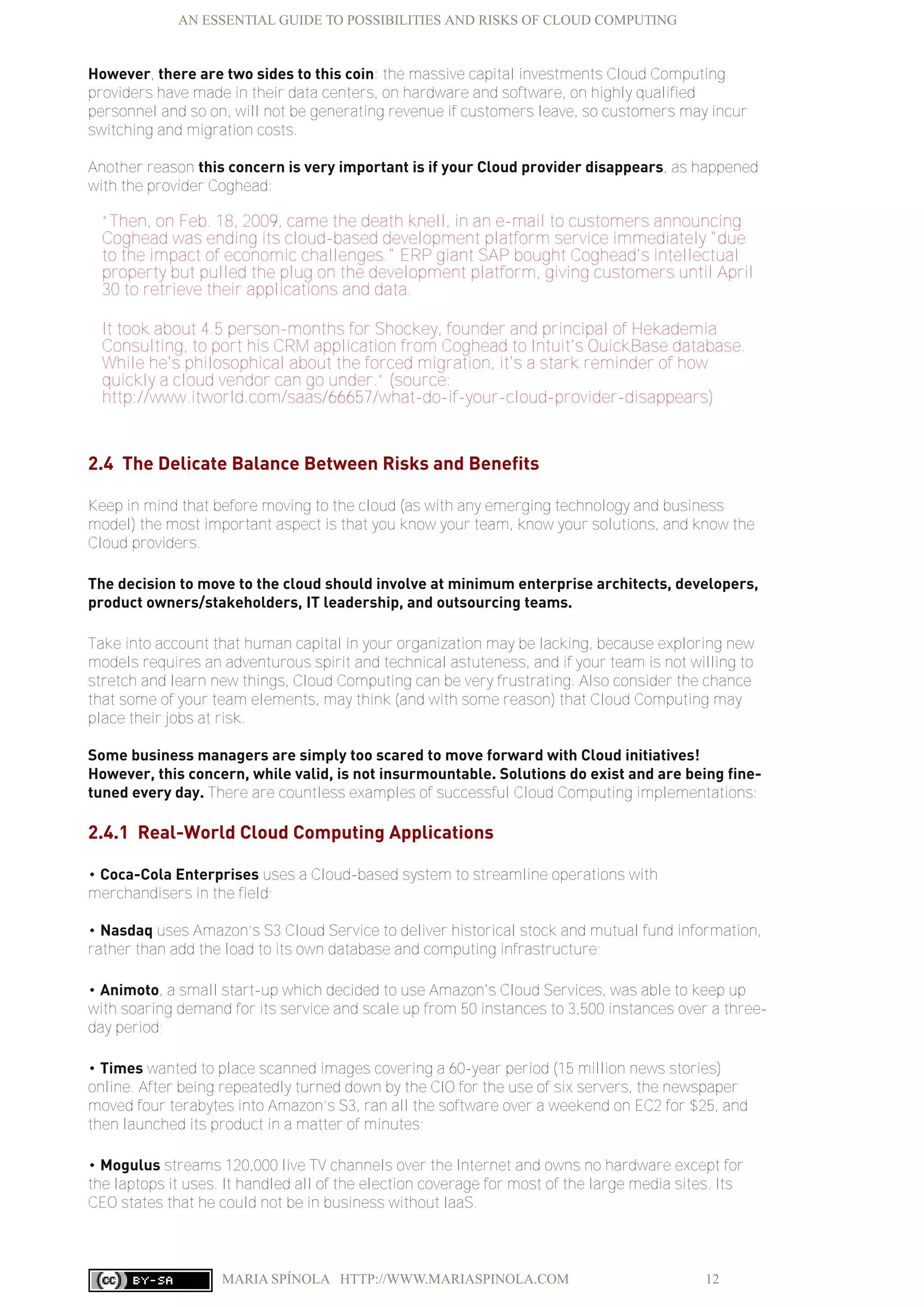AN ESSENTIAL GUIDE TO POSSIBILITIES AND RISKS OF CLOUD COMPUTING
MARIA SPÍNOLA HTTP://WWW.MARIASPINOLA.COM 12
However, there are two sides to this coin: the massive capital investments Cloud Computing
providers have made in their data centers, on hardware and software, on highly qualified
personnel and so on, will not be generating revenue if customers leave, so customers may incur
switching and migration costs.
Another reason this concern is very important is if your Cloud provider disappears, as happened
with the provider Coghead:
“Then, on Feb. 18, 2009, came the death knell, in an e-mail to customers announcing
Coghead was ending its cloud-based development platform service immediately "due
to the impact of economic challenges." ERP giant SAP bought Coghead's intellectual
property but pulled the plug on the development platform, giving customers until April
30 to retrieve their applications and data.
It took about 4.5 person-months for Shockey, founder and principal of Hekademia
Consulting, to port his CRM application from Coghead to Intuit's QuickBase database.
While he's philosophical about the forced migration, it's a stark reminder of how
quickly a cloud vendor can go under.” (source:
http://www.itworld.com/saas/66657/what-do-if-your-cloud-provider-disappears)
2.4 The Delicate Balance Between Risks and Benefits
Keep in mind that before moving to the cloud (as with any emerging technology and business
model) the most important aspect is that you know your team, know your solutions, and know the
Cloud providers.
The decision to move to the cloud should involve at minimum enterprise architects, developers,
product owners/stakeholders, IT leadership, and outsourcing teams.
Take into account that human capital in your organization may be lacking, because exploring new
models requires an adventurous spirit and technical astuteness, and if your team is not willing to
stretch and learn new things, Cloud Computing can be very frustrating. Also consider the chance
that some of your team elements, may think (and with some reason) that Cloud Computing may
place their jobs at risk.
Some business managers are simply too scared to move forward with Cloud initiatives!
However, this concern, while valid, is not insurmountable. Solutions do exist and are being fine-
tuned every day. There are countless examples of successful Cloud Computing implementations:
2.4.1 Real-World Cloud Computing Applications
• Coca-Cola Enterprises uses a Cloud-based system to streamline operations with
merchandisers in the field;
• Nasdaq uses Amazon’s S3 Cloud Service to deliver historical stock and mutual fund information,
rather than add the load to its own database and computing infrastructure;
• Animoto, a small start-up which decided to use Amazon's Cloud Services, was able to keep up
with soaring demand for its service and scale up from 50 instances to 3,500 instances over a three-
day period;
• Times wanted to place scanned images covering a 60-year period (15 million news stories)
online. After being repeatedly turned down by the CIO for the use of six servers, the newspaper
moved four terabytes into Amazon’s S3, ran all the software over a weekend on EC2 for $25, and
then launched its product in a matter of minutes;
• Mogulus streams 120,000 live TV channels over the Internet and owns no hardware except for
the laptops it uses. It handled all of the election coverage for most of the large media sites. Its
CEO states that he could not be in business without IaaS.
 