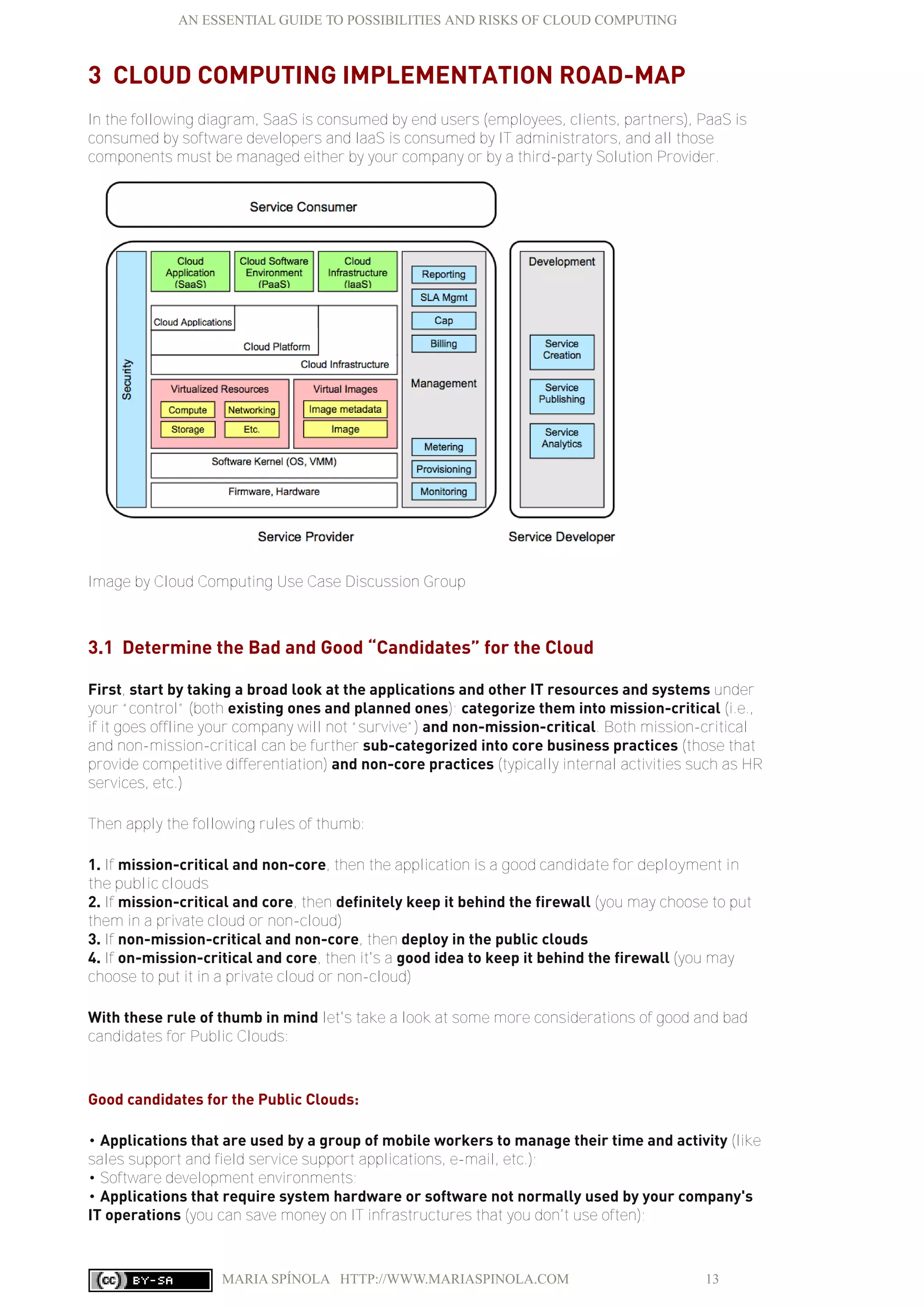 AN ESSENTIAL GUIDE TO POSSIBILITIES AND RISKS OF CLOUD COMPUTING
MARIA SPÍNOLA HTTP://WWW.MARIASPINOLA.COM 13
3 CLOUD COMPUTING IMPLEMENTATION ROAD-MAP
In the following diagram, SaaS is consumed by end users (employees, clients, partners), PaaS is
consumed by software developers and IaaS is consumed by IT administrators, and all those
components must be managed either by your company or by a third-party Solution Provider.
Image by Cloud Computing Use Case Discussion Group
3.1 Determine the Bad and Good “Candidates” for the Cloud
First, start by taking a broad look at the applications and other IT resources and systems under
your “control” (both existing ones and planned ones); categorize them into mission-critical (i.e.,
if it goes offline your company will not “survive”) and non-mission-critical. Both mission-critical
and non-mission-critical can be further sub-categorized into core business practices (those that
provide competitive differentiation) and non-core practices (typically internal activities such as HR
services, etc.)
Then apply the following rules of thumb:
1. If mission-critical and non-core, then the application is a good candidate for deployment in
the public clouds
2. If mission-critical and core, then definitely keep it behind the firewall (you may choose to put
them in a private cloud or non-cloud)
3. If non-mission-critical and non-core, then deploy in the public clouds
4. If on-mission-critical and core, then it's a good idea to keep it behind the firewall (you may
choose to put it in a private cloud or non-cloud)
With these rule of thumb in mind let's take a look at some more considerations of good and bad
candidates for Public Clouds:
Good candidates for the Public Clouds:
• Applications that are used by a group of mobile workers to manage their time and activity (like
sales support and field service support applications, e-mail, etc.);
• Software development environments;
• Applications that require system hardware or software not normally used by your company's
IT operations (you can save money on IT infrastructures that you don't use often);
 