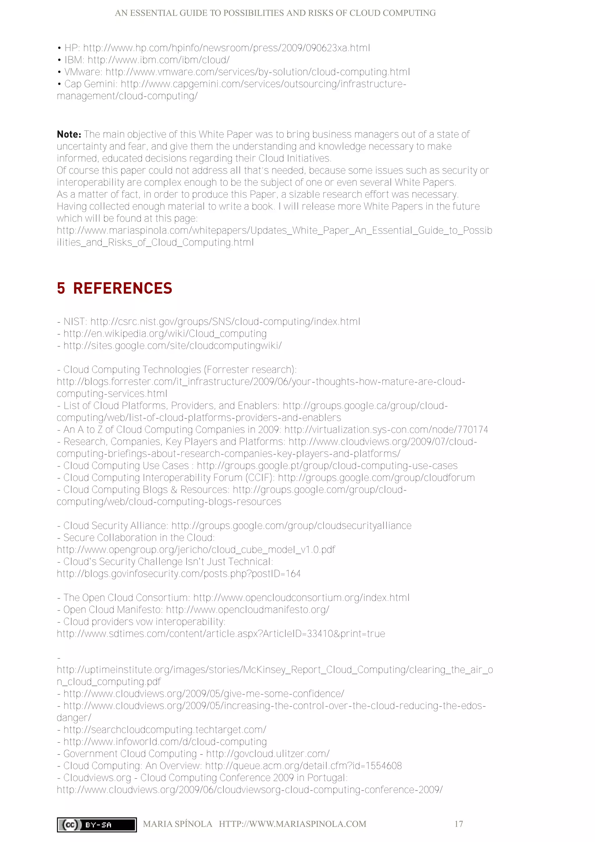 AN ESSENTIAL GUIDE TO POSSIBILITIES AND RISKS OF CLOUD COMPUTING
MARIA SPÍNOLA HTTP://WWW.MARIASPINOLA.COM 17
• HP: http://www.hp.com/hpinfo/newsroom/press/2009/090623xa.html
• IBM: http://www.ibm.com/ibm/cloud/
• VMware: http://www.vmware.com/services/by-solution/cloud-computing.html
• Cap Gemini: http://www.capgemini.com/services/outsourcing/infrastructure-
management/cloud-computing/
Note: The main objective of this White Paper was to bring business managers out of a state of
uncertainty and fear, and give them the understanding and knowledge necessary to make
informed, educated decisions regarding their Cloud Initiatives.
Of course this paper could not address all that’s needed, because some issues such as security or
interoperability are complex enough to be the subject of one or even several White Papers.
As a matter of fact, in order to produce this Paper, a sizable research effort was necessary.
Having collected enough material to write a book. I will release more White Papers in the future
which will be found at this page:
http://www.mariaspinola.com/whitepapers/Updates_White_Paper_An_Essential_Guide_to_Possib
ilities_and_Risks_of_Cloud_Computing.html
5 REFERENCES
- NIST: http://csrc.nist.gov/groups/SNS/cloud-computing/index.html
- http://en.wikipedia.org/wiki/Cloud_computing
- http://sites.google.com/site/cloudcomputingwiki/
- Cloud Computing Technologies (Forrester research):
http://blogs.forrester.com/it_infrastructure/2009/06/your-thoughts-how-mature-are-cloud-
computing-services.html
- List of Cloud Platforms, Providers, and Enablers: http://groups.google.ca/group/cloud-
computing/web/list-of-cloud-platforms-providers-and-enablers
- An A to Z of Cloud Computing Companies in 2009: http://virtualization.sys-con.com/node/770174
- Research, Companies, Key Players and Platforms: http://www.cloudviews.org/2009/07/cloud-
computing-briefings-about-research-companies-key-players-and-platforms/
- Cloud Computing Use Cases : http://groups.google.pt/group/cloud-computing-use-cases
- Cloud Computing Interoperability Forum (CCIF): http://groups.google.com/group/cloudforum
- Cloud Computing Blogs & Resources: http://groups.google.com/group/cloud-
computing/web/cloud-computing-blogs-resources
- Cloud Security Alliance: http://groups.google.com/group/cloudsecurityalliance
- Secure Collaboration in the Cloud:
http://www.opengroup.org/jericho/cloud_cube_model_v1.0.pdf
- Cloud's Security Challenge Isn't Just Technical:
http://blogs.govinfosecurity.com/posts.php?postID=164
- The Open Cloud Consortium: http://www.opencloudconsortium.org/index.html
- Open Cloud Manifesto: http://www.opencloudmanifesto.org/
- Cloud providers vow interoperability:
http://www.sdtimes.com/content/article.aspx?ArticleID=33410&print=true
-
http://uptimeinstitute.org/images/stories/McKinsey_Report_Cloud_Computing/clearing_the_air_o
n_cloud_computing.pdf
- http://www.cloudviews.org/2009/05/give-me-some-confidence/
- http://www.cloudviews.org/2009/05/increasing-the-control-over-the-cloud-reducing-the-edos-
danger/
- http://searchcloudcomputing.techtarget.com/
- http://www.infoworld.com/d/cloud-computing
- Government Cloud Computing - http://govcloud.ulitzer.com/
- Cloud Computing: An Overview: http://queue.acm.org/detail.cfm?id=1554608
- Cloudviews.org - Cloud Computing Conference 2009 in Portugal:
http://www.cloudviews.org/2009/06/cloudviewsorg-cloud-computing-conference-2009/
 