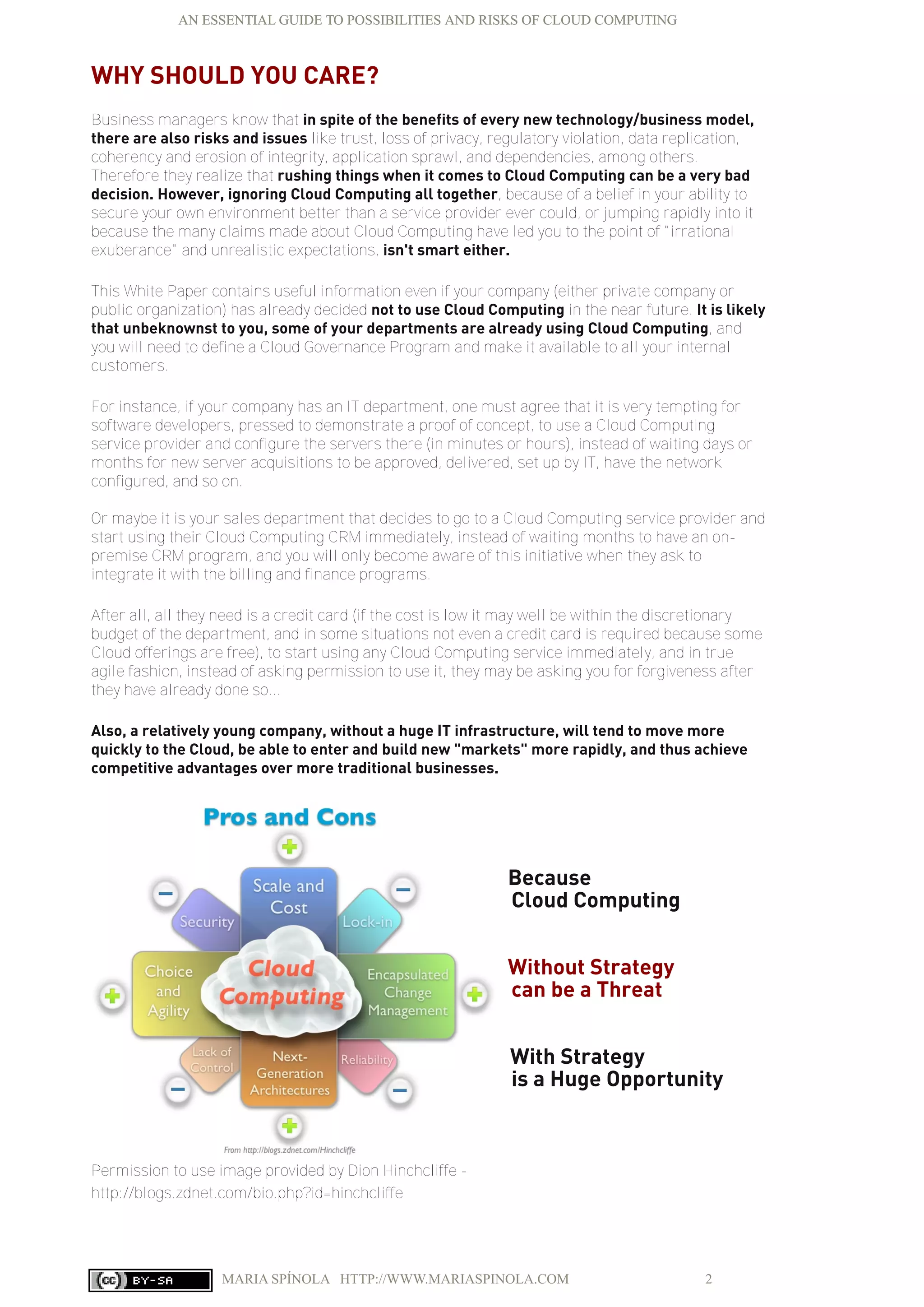 AN ESSENTIAL GUIDE TO POSSIBILITIES AND RISKS OF CLOUD COMPUTING
MARIA SPÍNOLA HTTP://WWW.MARIASPINOLA.COM 2
WHY SHOULD YOU CARE?
Business managers know that in spite of the benefits of every new technology/business model,
there are also risks and issues like trust, loss of privacy, regulatory violation, data replication,
coherency and erosion of integrity, application sprawl, and dependencies, among others.
Therefore they realize that rushing things when it comes to Cloud Computing can be a very bad
decision. However, ignoring Cloud Computing all together, because of a belief in your ability to
secure your own environment better than a service provider ever could, or jumping rapidly into it
because the many claims made about Cloud Computing have led you to the point of "irrational
exuberance" and unrealistic expectations, isn't smart either.
This White Paper contains useful information even if your company (either private company or
public organization) has already decided not to use Cloud Computing in the near future. It is likely
that unbeknownst to you, some of your departments are already using Cloud Computing, and
you will need to define a Cloud Governance Program and make it available to all your internal
customers.
For instance, if your company has an IT department, one must agree that it is very tempting for
software developers, pressed to demonstrate a proof of concept, to use a Cloud Computing
service provider and configure the servers there (in minutes or hours), instead of waiting days or
months for new server acquisitions to be approved, delivered, set up by IT, have the network
configured, and so on.
Or maybe it is your sales department that decides to go to a Cloud Computing service provider and
start using their Cloud Computing CRM immediately, instead of waiting months to have an on-
premise CRM program, and you will only become aware of this initiative when they ask to
integrate it with the billing and finance programs.
After all, all they need is a credit card (if the cost is low it may well be within the discretionary
budget of the department, and in some situations not even a credit card is required because some
Cloud offerings are free), to start using any Cloud Computing service immediately, and in true
agile fashion, instead of asking permission to use it, they may be asking you for forgiveness after
they have already done so...
Also, a relatively young company, without a huge IT infrastructure, will tend to move more
quickly to the Cloud, be able to enter and build new "markets" more rapidly, and thus achieve
competitive advantages over more traditional businesses.
Because
Cloud Computing
Without Strategy
can be a Threat
With Strategy
is a Huge Opportunity
Permission to use image provided by Dion Hinchcliffe -
http://blogs.zdnet.com/bio.php?id=hinchcliffe
AN ESSENTIAL GUIDE TO POSSIBILITIES AND RISKS OF CLOUD COMPUTING
 