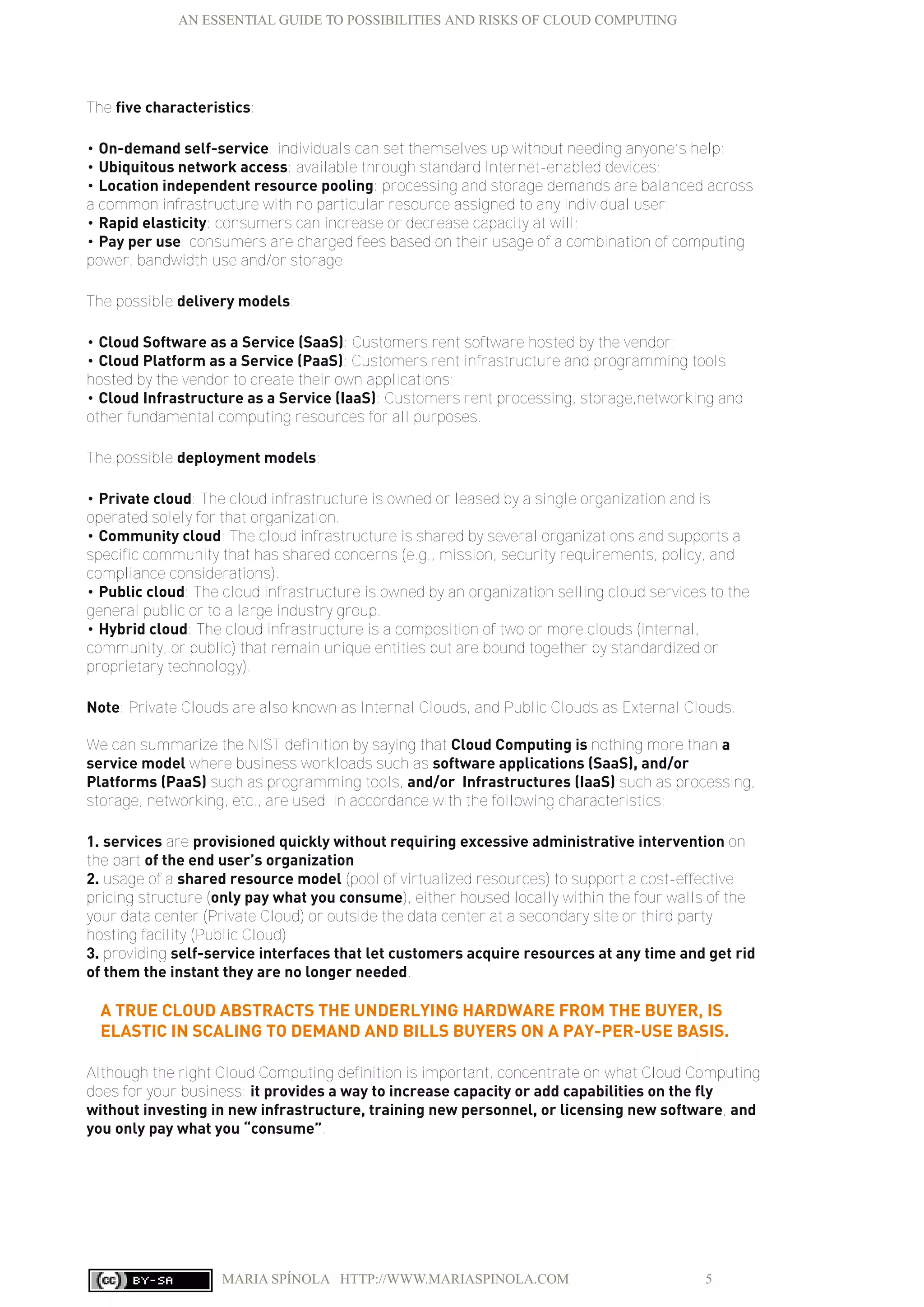AN ESSENTIAL GUIDE TO POSSIBILITIES AND RISKS OF CLOUD COMPUTING
MARIA SPÍNOLA HTTP://WWW.MARIASPINOLA.COM 5
The five characteristics:
• On-demand self-service: individuals can set themselves up without needing anyone’s help;
• Ubiquitous network access: available through standard Internet-enabled devices;
• Location independent resource pooling: processing and storage demands are balanced across
a common infrastructure with no particular resource assigned to any individual user;
• Rapid elasticity: consumers can increase or decrease capacity at will;
• Pay per use: consumers are charged fees based on their usage of a combination of computing
power, bandwidth use and/or storage
The possible delivery models:
• Cloud Software as a Service (SaaS): Customers rent software hosted by the vendor;
• Cloud Platform as a Service (PaaS): Customers rent infrastructure and programming tools
hosted by the vendor to create their own applications;
• Cloud Infrastructure as a Service (IaaS): Customers rent processing, storage,networking and
other fundamental computing resources for all purposes.
The possible deployment models:
• Private cloud: The cloud infrastructure is owned or leased by a single organization and is
operated solely for that organization.
• Community cloud: The cloud infrastructure is shared by several organizations and supports a
specific community that has shared concerns (e.g., mission, security requirements, policy, and
compliance considerations).
• Public cloud: The cloud infrastructure is owned by an organization selling cloud services to the
general public or to a large industry group.
• Hybrid cloud: The cloud infrastructure is a composition of two or more clouds (internal,
community, or public) that remain unique entities but are bound together by standardized or
proprietary technology).
Note: Private Clouds are also known as Internal Clouds, and Public Clouds as External Clouds.
We can summarize the NIST definition by saying that Cloud Computing is nothing more than a
service model where business workloads such as software applications (SaaS), and/or
Platforms (PaaS) such as programming tools, and/or Infrastructures (IaaS) such as processing,
storage, networking, etc., are used in accordance with the following characteristics:
1. services are provisioned quickly without requiring excessive administrative intervention on
the part of the end user’s organization
2. usage of a shared resource model (pool of virtualized resources) to support a cost-effective
pricing structure (only pay what you consume), either housed locally within the four walls of the
your data center (Private Cloud) or outside the data center at a secondary site or third party
hosting facility (Public Cloud)
3. providing self-service interfaces that let customers acquire resources at any time and get rid
of them the instant they are no longer needed.
A TRUE CLOUD ABSTRACTS THE UNDERLYING HARDWARE FROM THE BUYER, IS
ELASTIC IN SCALING TO DEMAND AND BILLS BUYERS ON A PAY-PER-USE BASIS.
Although the right Cloud Computing definition is important, concentrate on what Cloud Computing
does for your business: it provides a way to increase capacity or add capabilities on the fly
without investing in new infrastructure, training new personnel, or licensing new software, and
you only pay what you “consume”.
 