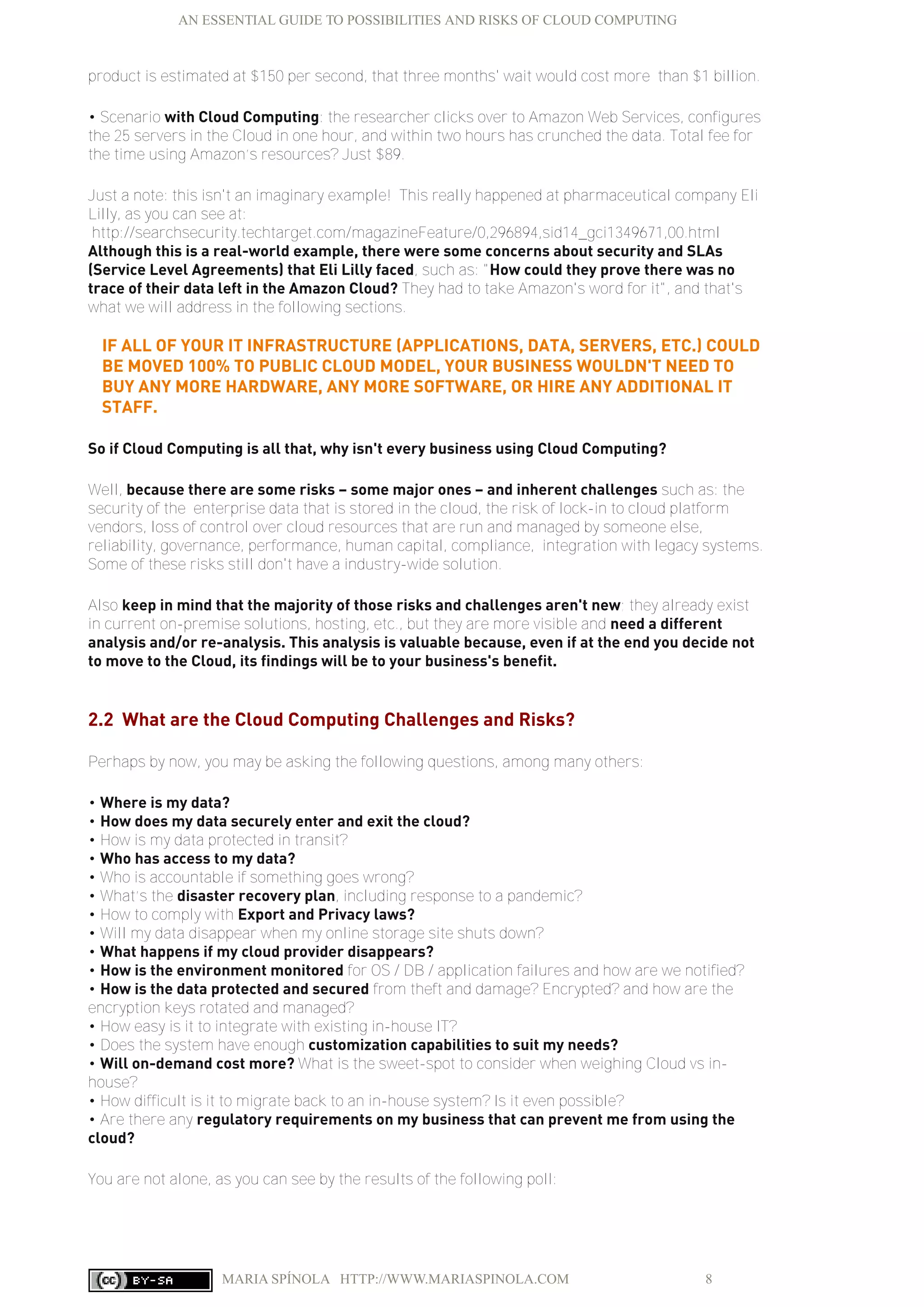 AN ESSENTIAL GUIDE TO POSSIBILITIES AND RISKS OF CLOUD COMPUTING
MARIA SPÍNOLA HTTP://WWW.MARIASPINOLA.COM 8
product is estimated at $150 per second, that three months' wait would cost more than $1 billion.
• Scenario with Cloud Computing: the researcher clicks over to Amazon Web Services, configures
the 25 servers in the Cloud in one hour, and within two hours has crunched the data. Total fee for
the time using Amazon’s resources? Just $89.
Just a note: this isn't an imaginary example! This really happened at pharmaceutical company Eli
Lilly, as you can see at:
http://searchsecurity.techtarget.com/magazineFeature/0,296894,sid14_gci1349671,00.html
Although this is a real-world example, there were some concerns about security and SLAs
(Service Level Agreements) that Eli Lilly faced, such as: "How could they prove there was no
trace of their data left in the Amazon Cloud? They had to take Amazon's word for it", and that's
what we will address in the following sections.
IF ALL OF YOUR IT INFRASTRUCTURE (APPLICATIONS, DATA, SERVERS, ETC.) COULD
BE MOVED 100% TO PUBLIC CLOUD MODEL, YOUR BUSINESS WOULDN'T NEED TO
BUY ANY MORE HARDWARE, ANY MORE SOFTWARE, OR HIRE ANY ADDITIONAL IT
STAFF.
So if Cloud Computing is all that, why isn't every business using Cloud Computing?
Well, because there are some risks – some major ones – and inherent challenges such as: the
security of the enterprise data that is stored in the cloud, the risk of lock-in to cloud platform
vendors, loss of control over cloud resources that are run and managed by someone else,
reliability, governance, performance, human capital, compliance, integration with legacy systems.
Some of these risks still don't have a industry-wide solution.
Also keep in mind that the majority of those risks and challenges aren't new; they already exist
in current on-premise solutions, hosting, etc., but they are more visible and need a different
analysis and/or re-analysis. This analysis is valuable because, even if at the end you decide not
to move to the Cloud, its findings will be to your business's benefit.
2.2 What are the Cloud Computing Challenges and Risks?
Perhaps by now, you may be asking the following questions, among many others:
• Where is my data?
• How does my data securely enter and exit the cloud?
• How is my data protected in transit?
• Who has access to my data?
• Who is accountable if something goes wrong?
• What’s the disaster recovery plan, including response to a pandemic?
• How to comply with Export and Privacy laws?
• Will my data disappear when my online storage site shuts down?
• What happens if my cloud provider disappears?
• How is the environment monitored for OS / DB / application failures and how are we notified?
• How is the data protected and secured from theft and damage? Encrypted? and how are the
encryption keys rotated and managed?
• How easy is it to integrate with existing in-house IT?
• Does the system have enough customization capabilities to suit my needs?
• Will on-demand cost more? What is the sweet-spot to consider when weighing Cloud vs in-
house?
• How difficult is it to migrate back to an in-house system? Is it even possible?
• Are there any regulatory requirements on my business that can prevent me from using the
cloud?
You are not alone, as you can see by the results of the following poll:
 