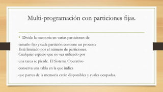 Multi-programación con particiones fijas.
• Divide la memoria en varias particiones de
tamaño fijo y cada partición contiene un proceso.
Está limitado por el número de particiones.
Cualquier espacio que no sea utilizado por
una tarea se pierde. El Sistema Operativo
conserva una tabla en la que indica
que partes de la memoria están disponibles y cuales ocupadas.
 