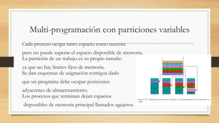 Multi-programación con particiones variables
Cada proceso ocupa tanto espacio como necesite
pero no puede superar el espacio disponible de memoria.
La partición de un trabajo es su propio tamaño
ya que no hay límites fijos de memoria.
Se dan esquemas de asignación contigua dado
que un programa debe ocupar posiciones
adyacentes de almacenamiento.
Los procesos que terminan dejan espacios
disponibles de memoria principal llamados agujeros.
 