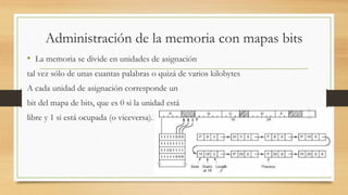 Administración de la memoria con mapas bits
• La memoria se divide en unidades de asignación
tal vez sólo de unas cuantas palabras o quizá de varios kilobytes
A cada unidad de asignación corresponde un
bit del mapa de bits, que es 0 si la unidad está
libre y 1 si está ocupada (o viceversa).
 