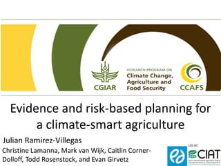 Evidence and risk-based planning for
a climate-smart agriculture
Julian Ramirez-Villegas
Christine Lamanna, Mark van Wijk, Caitlin Corner-
Dolloff, Todd Rosenstock, and Evan Girvetz
 