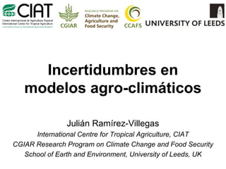 Incertidumbres en
modelos agro-climáticos
Julián Ramírez-Villegas
International Centre for Tropical Agriculture, CIAT
CGIAR Research Program on Climate Change and Food Security
School of Earth and Environment, University of Leeds, UK

 
