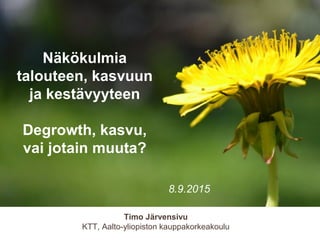 Timo Järvensivu
KTT, Aalto-yliopiston kauppakorkeakoulu
Näkökulmia
talouteen, kasvuun
ja kestävyyteen
Degrowth, kasvu,
vai jotain muuta?
8.9.2015
 