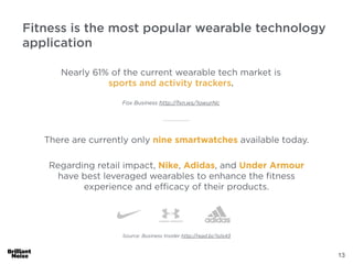 13
Source: Business Insider http://read.bi/1sils43
There are currently only nine smartwatches available today.
Regarding retail impact, Nike, Adidas, and Under Armour
have best leveraged wearables to enhance the ﬁtness
experience and eﬃcacy of their products.
Fitness is the most popular wearable technology
application
Nearly 61% of the current wearable tech market is
sports and activity trackers.
Fox Business http://fxn.ws/1owurNc
 