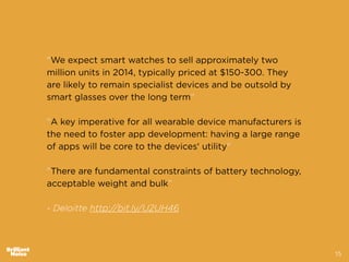 15
"We expect smart watches to sell approximately two
million units in 2014, typically priced at $150-300. They
are likely to remain specialist devices and be outsold by
smart glasses over the long term”
!
"A key imperative for all wearable device manufacturers is
the need to foster app development: having a large range
of apps will be core to the devices' utility"
!
"There are fundamental constraints of battery technology,
acceptable weight and bulk”
!
- Deloitte http://bit.ly/U2UH46
 