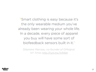 17
"Smart clothing is easy because it’s
the only wearable medium you’ve
already been wearing your whole life.
In a decade, every piece of apparel
you buy will have some sort of
biofeedback sensors built in it.”
!
Stéphane Marceau, co-founder of OMsignal.
NY Times http://nyti.ms/1nftfbK
 