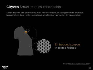 26
Embedded sensors
in textile fabrics
Cityzen Smart textiles conception
Smart textiles are embedded with micro-sensors enabling them to monitor
temperature, heart rate, speed and acceleration as well as to geolocalise.
Source: http://www.cityzensciences.fr/en/
 