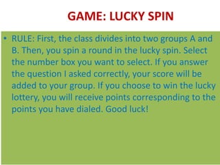 GAME: LUCKY SPIN
• RULE: First, the class divides into two groups A and
B. Then, you spin a round in the lucky spin. Select
the number box you want to select. If you answer
the question I asked correctly, your score will be
added to your group. If you choose to win the lucky
lottery, you will receive points corresponding to the
points you have dialed. Good luck!