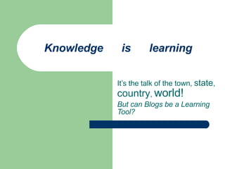 Knowledge  is  learning It’s the talk of the town,  state ,  country ,  world! But can Blogs be a Learning Tool? 