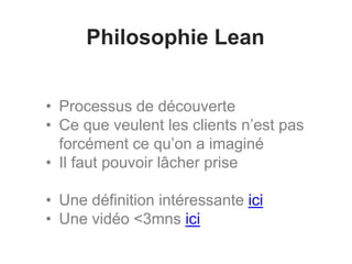 Philosophie Lean
• Processus de découverte
• Ce que veulent les clients n’est pas
forcément ce qu’on a imaginé
• Il faut pouvoir lâcher prise
• Une définition intéressante ici
• Une vidéo <3mns ici
 