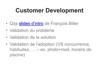 Customer Development
• Qqs slides d’intro de François Biller
• Validation du problème
• Validation de la solution
• Validation de l’adoption (VS concurrence,
habitudes, … – ex. photo+mail, horaire de
piscine)
 
