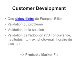 Customer Development
• Qqs slides d’intro de François Biller
• Validation du problème
• Validation de la solution
• Validation de l’adoption (VS concurrence,
habitudes, … – ex. photo+mail, horaire de
piscine)
=> Product / Market Fit
 