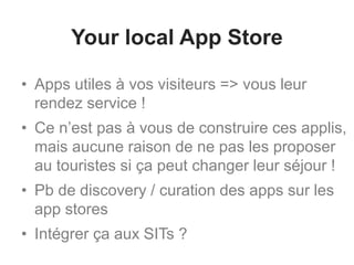 Your local App Store
• Apps utiles à vos visiteurs => vous leur
rendez service !
• Ce n’est pas à vous de construire ces applis,
mais aucune raison de ne pas les proposer
au touristes si ça peut changer leur séjour !
• Pb de discovery / curation des apps sur les
app stores
• Intégrer ça aux SITs ?
 