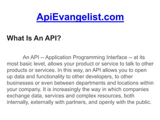 ApiEvangelist.com
What Is An API?
An API -- Application Programming Interface -- at its
most basic level, allows your product or service to talk to other
products or services. In this way, an API allows you to open
up data and functionality to other developers, to other
businesses or even between departments and locations within
your company. It is increasingly the way in which companies
exchange data, services and complex resources, both
internally, externally with partners, and openly with the public.
 