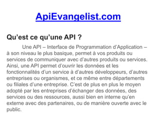 ApiEvangelist.com
Qu’est ce qu’une API ?
Une API – Interface de Programmation d’Application –
à son niveau le plus basique, permet à vos produits ou
services de communiquer avec d’autres produits ou services.
Ainsi, une API permet d’ouvrir les données et les
fonctionnalités d’un service à d’autres développeurs, d’autres
entreprises ou organismes, et ce même entre départements
ou filiales d’une entreprise. C’est de plus en plus le moyen
adopté par les entreprises d’échanger des données, des
services ou des ressources, aussi bien en interne qu’en
externe avec des partenaires, ou de manière ouverte avec le
public.
 