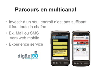 Parcours en multicanal
• Investir à un seul endroit n’est pas suffisant,
il faut toute la chaîne
• Ex. Mail ou SMS
vers web mobile
• Expérience service
 