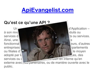 ApiEvangelist.com
Qu’est ce qu’une API ?
Une API – Interface de Programmation d’Application –
à son niveau le plus basique, permet à vos produits ou
services de communiquer avec d’autres produits ou services.
Ainsi, une API permet d’ouvrir les données et les
fonctionnalités d’un service à d’autres développeurs, d’autres
entreprises ou organismes, et ce même entre départements
ou filiales d’une entreprise. C’est de plus en plus le moyen
adopté par les entreprises d’échanger des données, des
services ou des ressources, aussi bien en interne qu’en
externe avec des partenaires, ou de manière ouverte avec le
public.
 