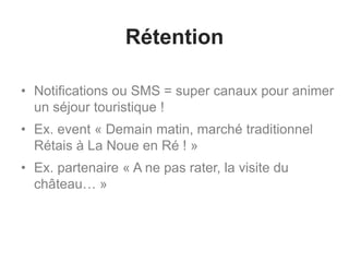 Rétention
• Notifications ou SMS = super canaux pour animer
un séjour touristique !
• Ex. event « Demain matin, marché traditionnel
Rétais à La Noue en Ré ! »
• Ex. partenaire « A ne pas rater, la visite du
château… »
 